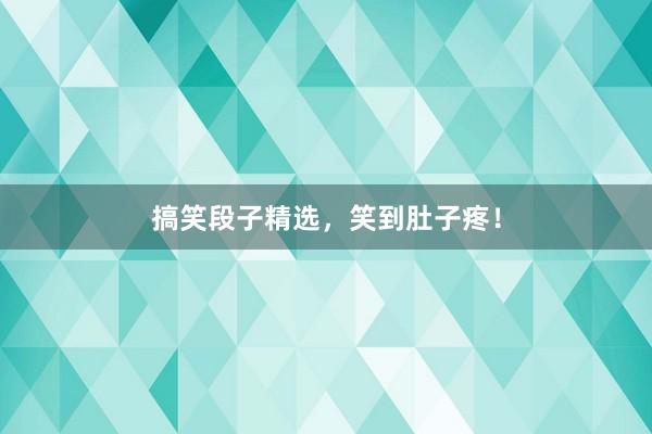 搞笑段子精选，笑到肚子疼！