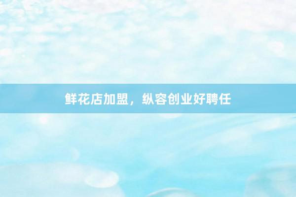 鲜花店加盟，纵容创业好聘任