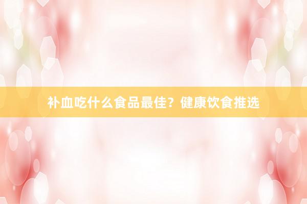 补血吃什么食品最佳？健康饮食推选