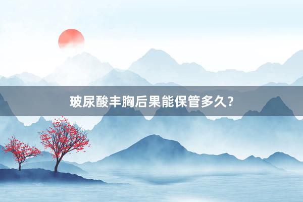 玻尿酸丰胸后果能保管多久？