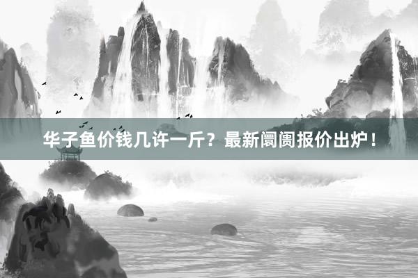 华子鱼价钱几许一斤？最新阛阓报价出炉！