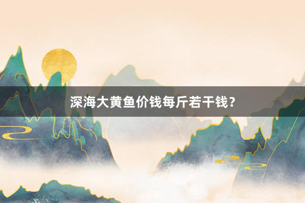 深海大黄鱼价钱每斤若干钱？