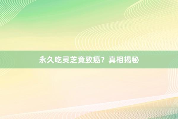 永久吃灵芝竟致癌？真相揭秘